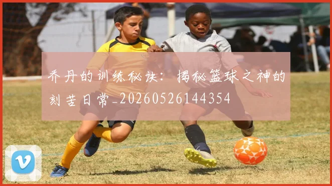 乔丹的训练秘诀:揭秘篮球之神的刻苦日常_20260526144354