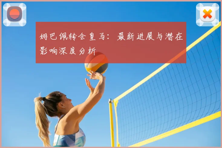 姆巴佩转会皇马:最新进展与潜在影响深度分析