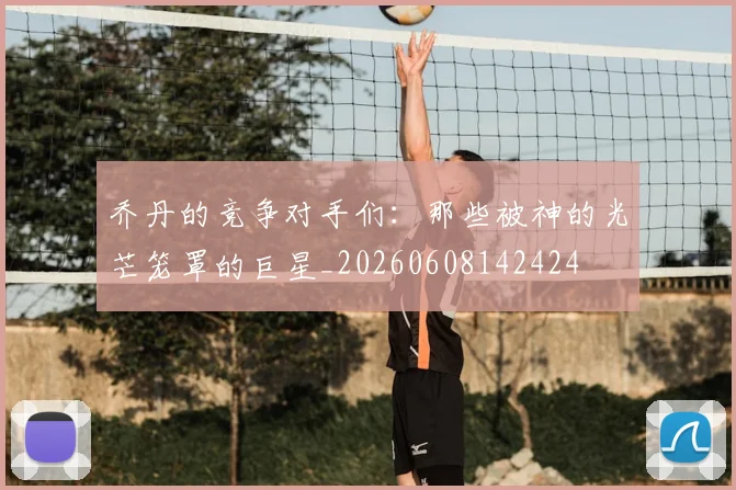 乔丹的竞争对手们:那些被神的光芒笼罩的巨星_20260608142424