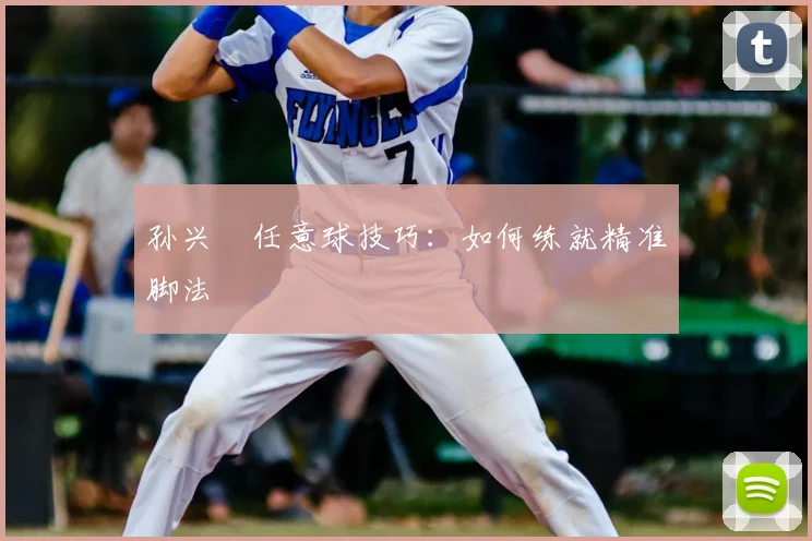 孙兴慜任意球技巧:如何练就精准脚法