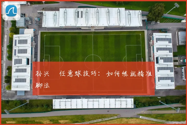 孙兴慜任意球技巧:如何练就精准脚法