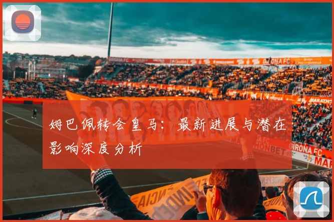 姆巴佩转会皇马:最新进展与潜在影响深度分析