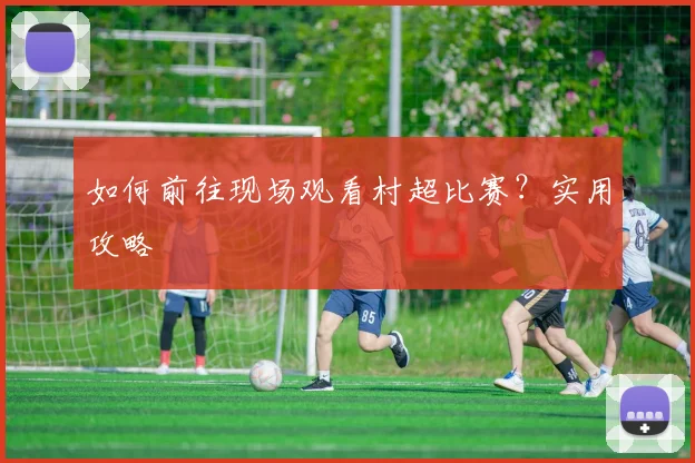 如何前往现场观看村超比赛?实用攻略