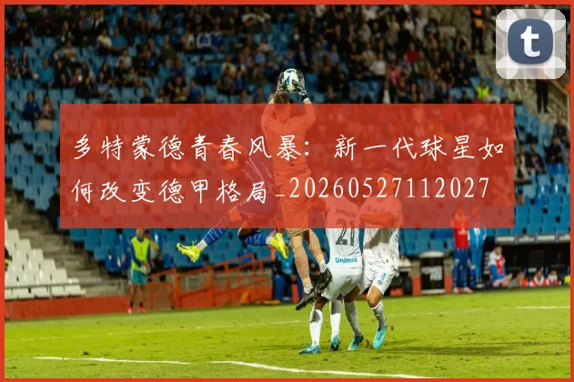 多特蒙德青春风暴:新一代球星如何改变德甲格局_20260527112027