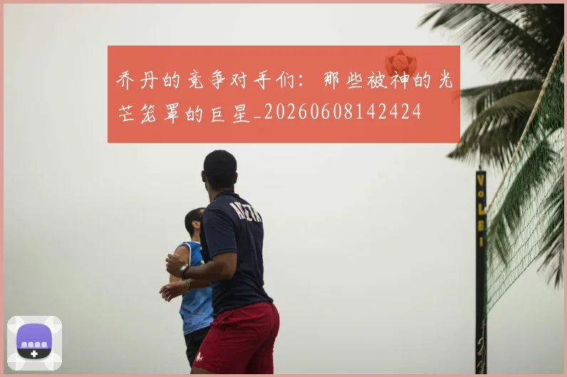 乔丹的竞争对手们：那些被神的光芒笼罩的巨星_20260608142424